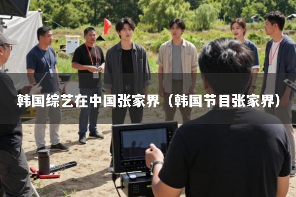 韩国综艺在中国张家界(韩国节目张家界)